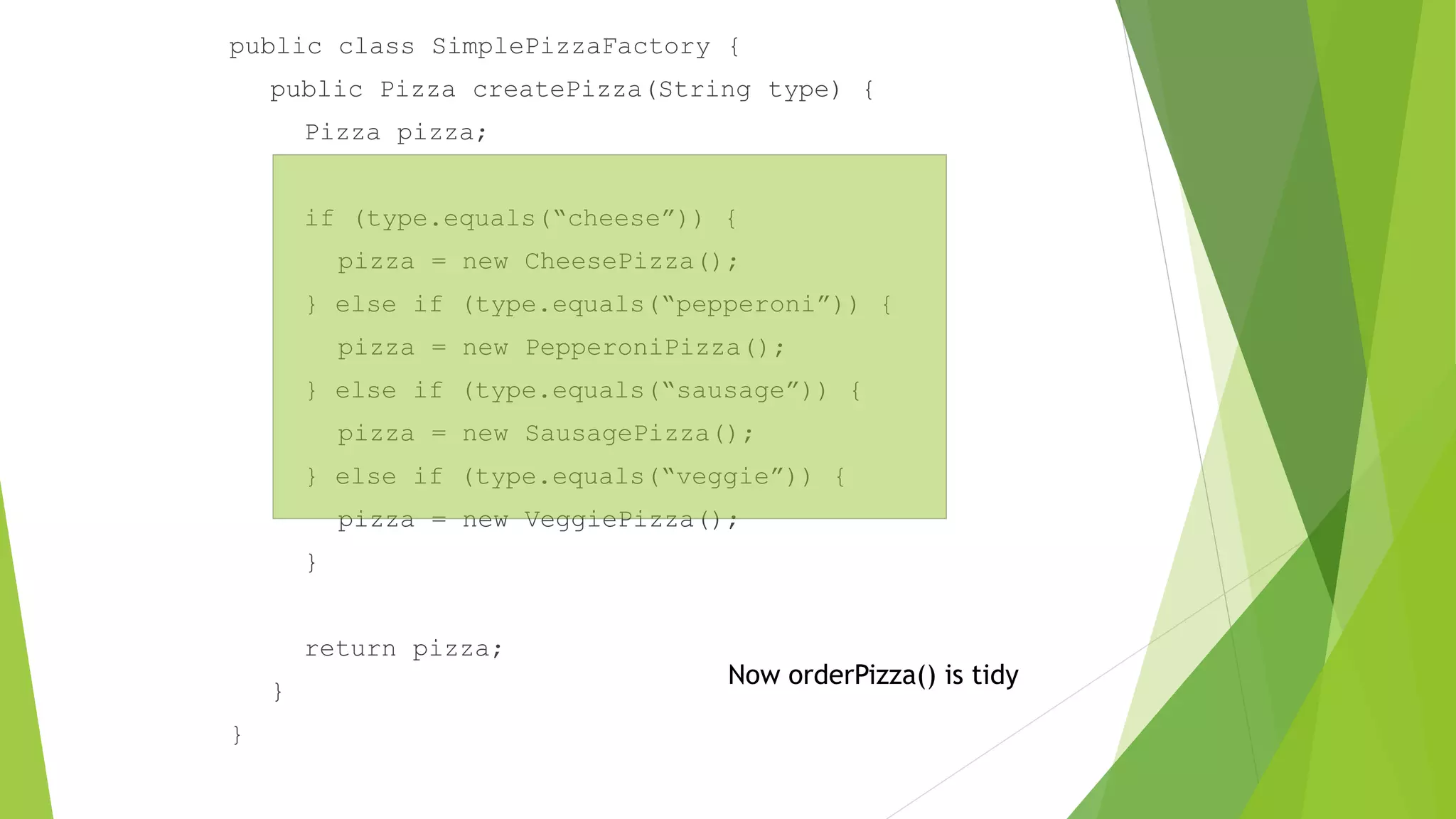 public class SimplePizzaFactory {
public Pizza createPizza(String type) {
Pizza pizza;
if (type.equals(“cheese”)) {
pizza = new CheesePizza();
} else if (type.equals(“pepperoni”)) {
pizza = new PepperoniPizza();
} else if (type.equals(“sausage”)) {
pizza = new SausagePizza();
} else if (type.equals(“veggie”)) {
pizza = new VeggiePizza();
}
return pizza;
}
}
Now orderPizza() is tidy
 