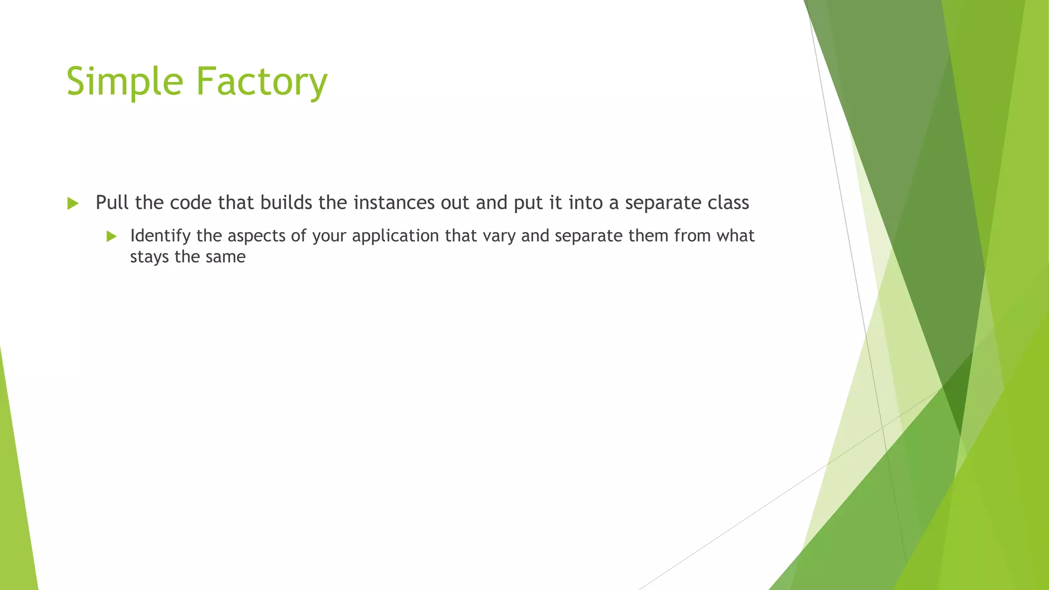 Simple Factory
 Pull the code that builds the instances out and put it into a separate class
 Identify the aspects of your application that vary and separate them from what
stays the same
 