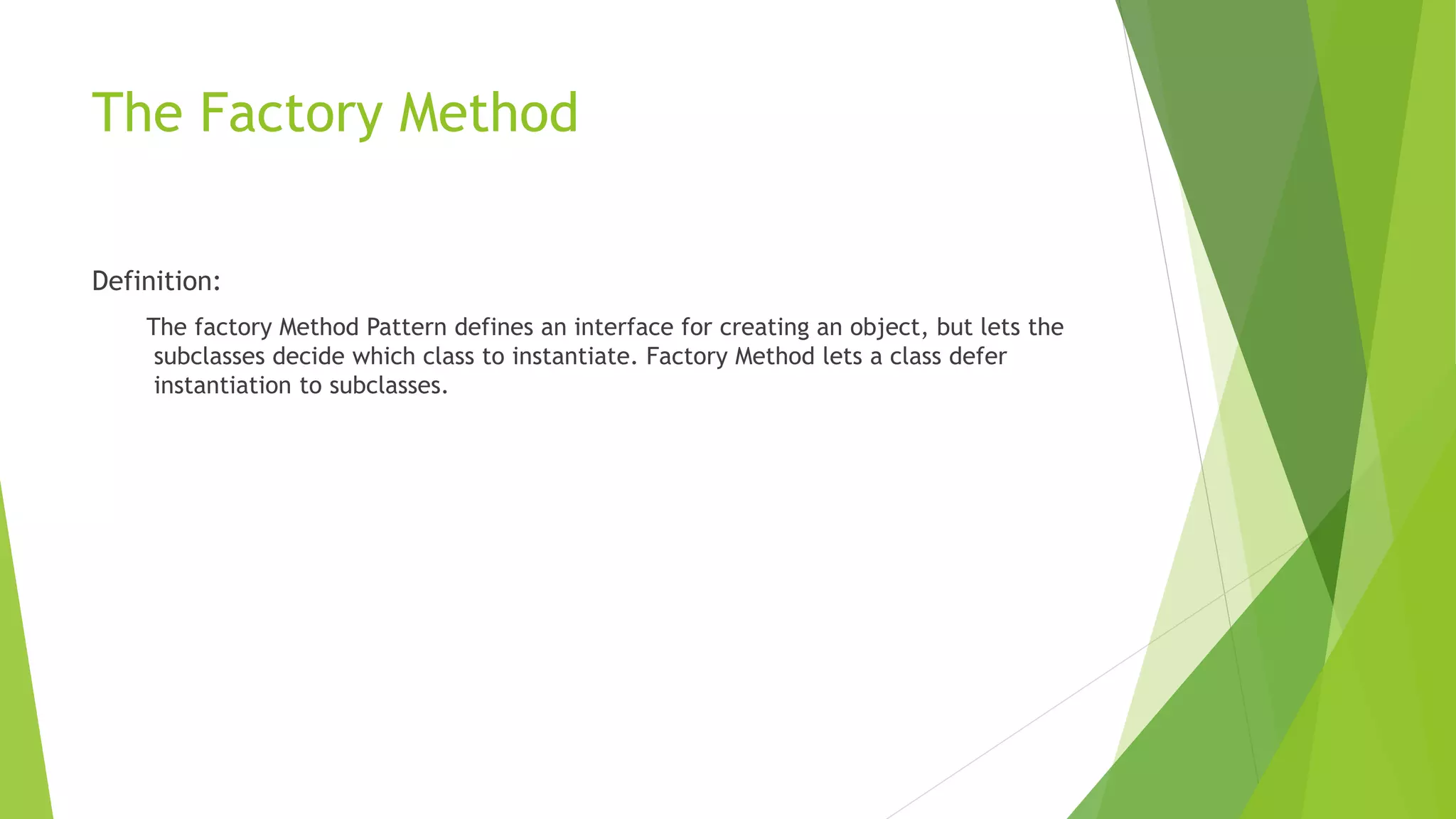 The Factory Method
Definition:
The factory Method Pattern defines an interface for creating an object, but lets the
subclasses decide which class to instantiate. Factory Method lets a class defer
instantiation to subclasses.
 