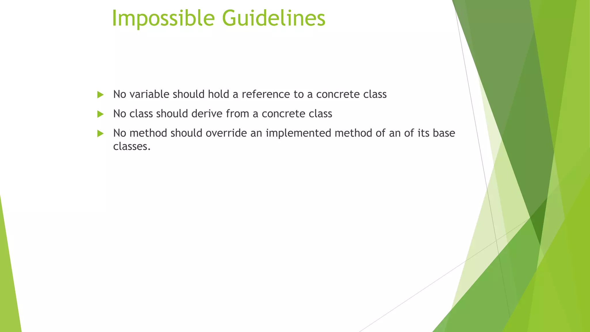 Impossible Guidelines
 No variable should hold a reference to a concrete class
 No class should derive from a concrete class
 No method should override an implemented method of an of its base
classes.
 