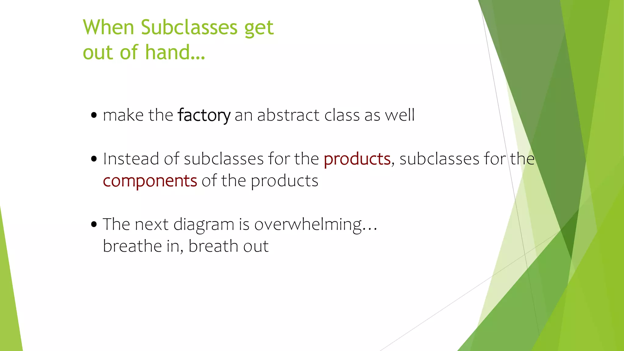 When Subclasses get
out of hand…
•make the factory an abstract class as well
•Instead of subclasses for the products, subclasses for the
components of the products
•The next diagram is overwhelming…
breathe in, breath out
 