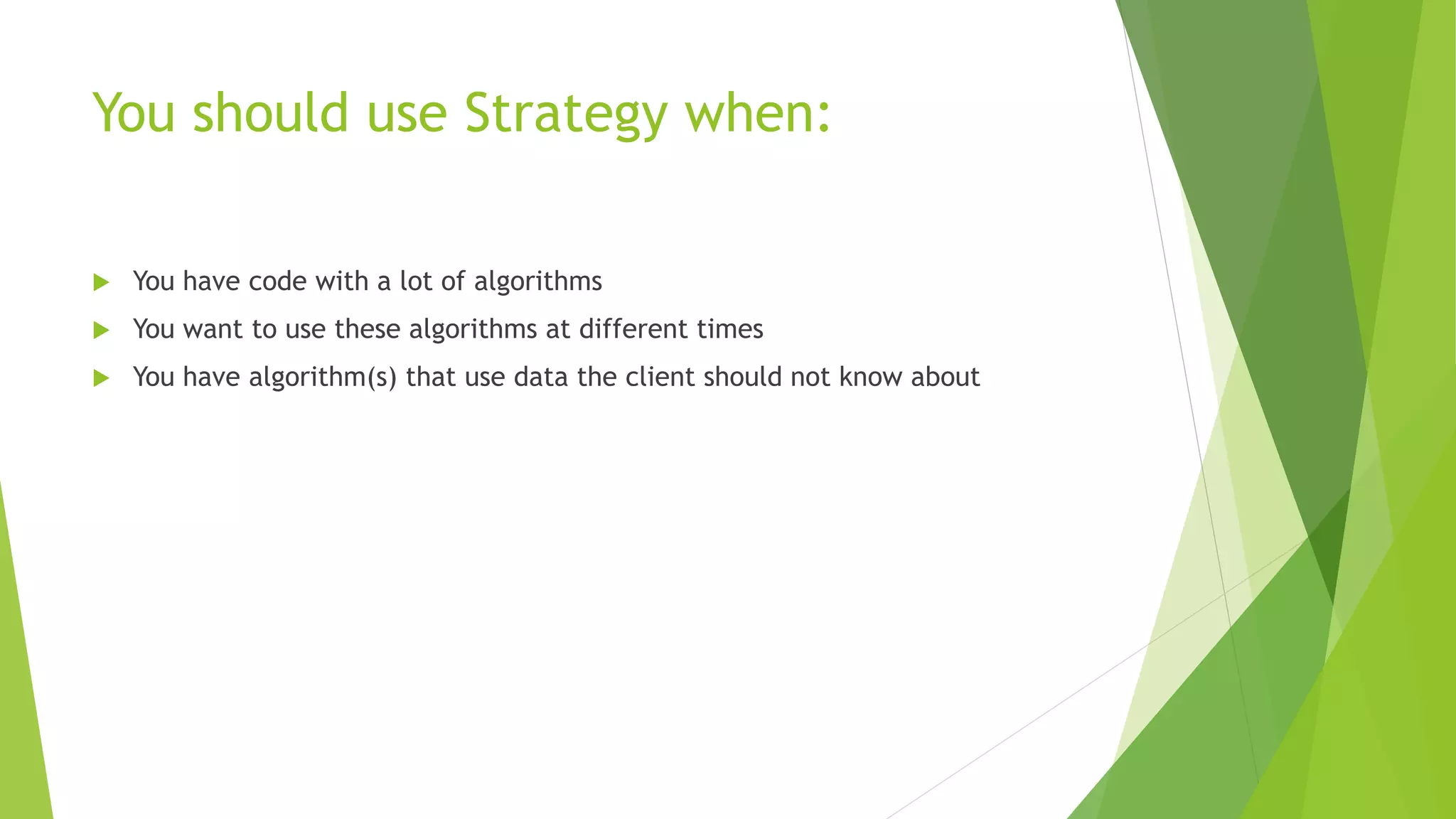 You should use Strategy when:
 You have code with a lot of algorithms
 You want to use these algorithms at different times
 You have algorithm(s) that use data the client should not know about
 