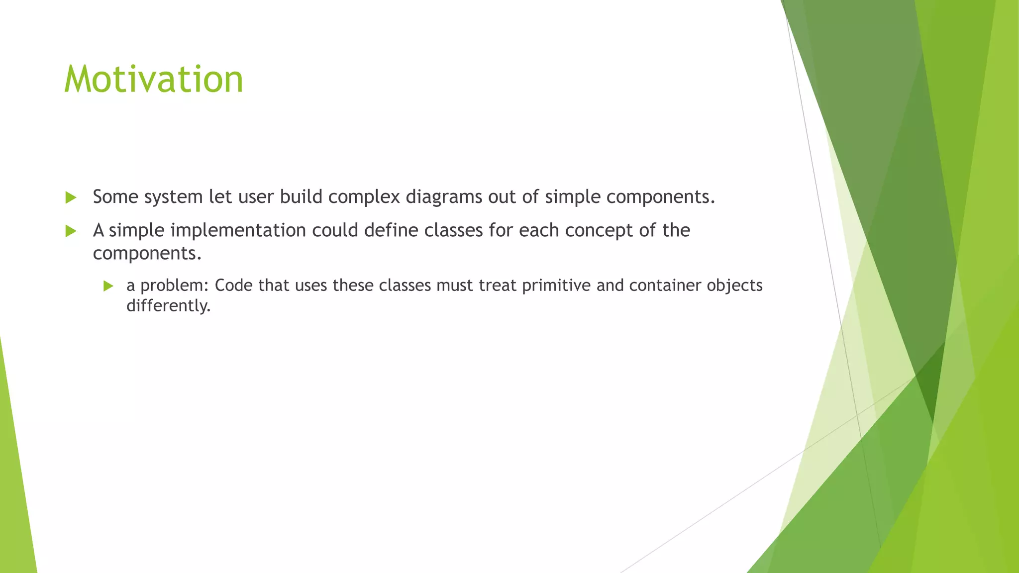 Motivation
 Some system let user build complex diagrams out of simple components.
 A simple implementation could define classes for each concept of the
components.
 a problem: Code that uses these classes must treat primitive and container objects
differently.
 