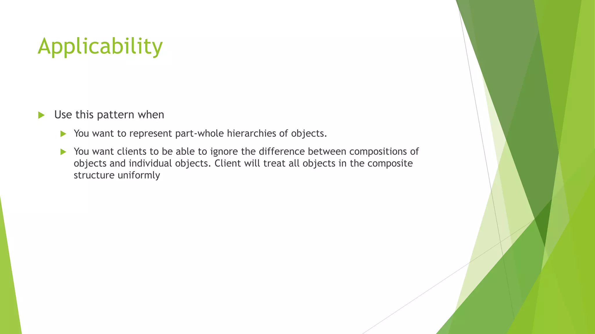Applicability
 Use this pattern when
 You want to represent part-whole hierarchies of objects.
 You want clients to be able to ignore the difference between compositions of
objects and individual objects. Client will treat all objects in the composite
structure uniformly
 