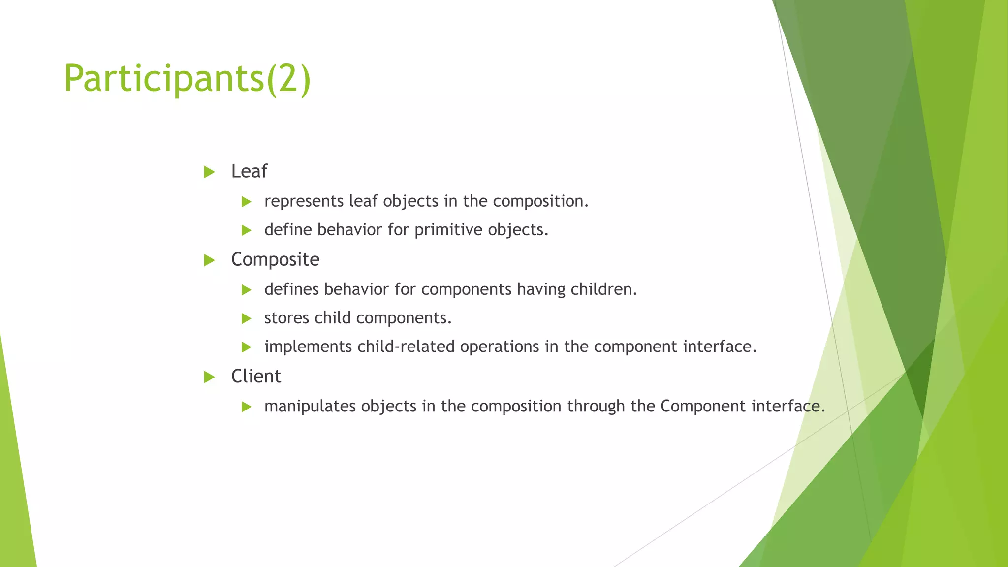 Participants(2)
 Leaf
 represents leaf objects in the composition.
 define behavior for primitive objects.
 Composite
 defines behavior for components having children.
 stores child components.
 implements child-related operations in the component interface.
 Client
 manipulates objects in the composition through the Component interface.
 