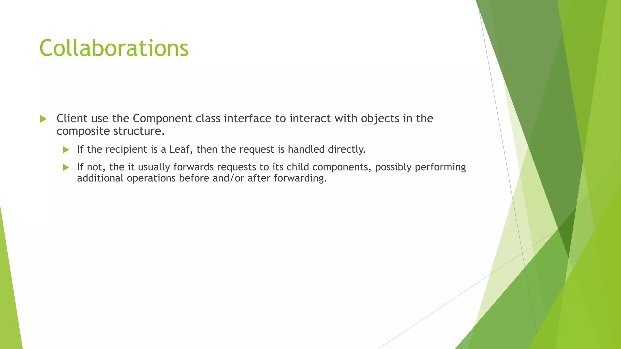 Collaborations
 Client use the Component class interface to interact with objects in the
composite structure.
 If the recipient is a Leaf, then the request is handled directly.
 If not, the it usually forwards requests to its child components, possibly performing
additional operations before and/or after forwarding.
 