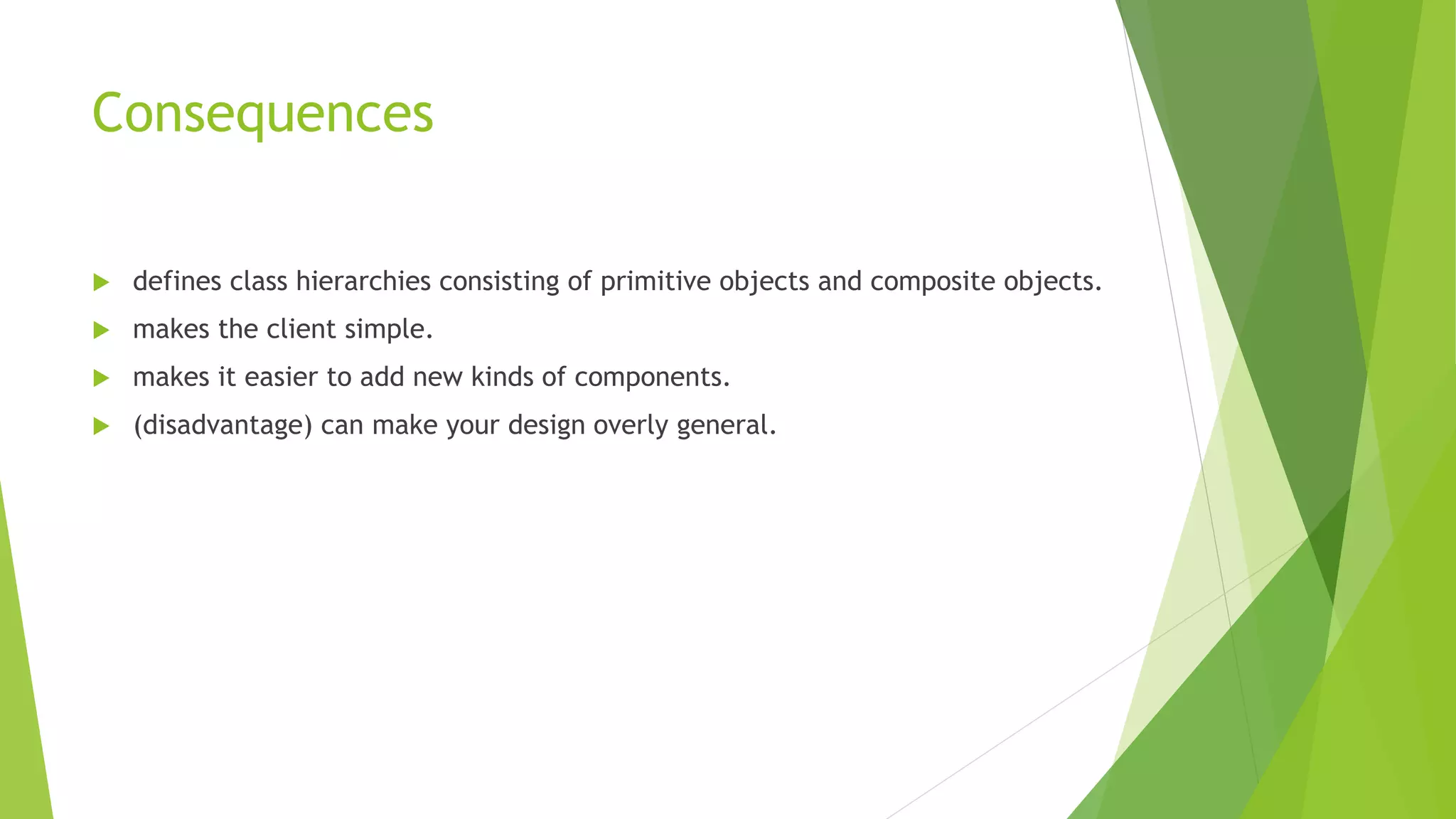 Consequences
 defines class hierarchies consisting of primitive objects and composite objects.
 makes the client simple.
 makes it easier to add new kinds of components.
 (disadvantage) can make your design overly general.
 