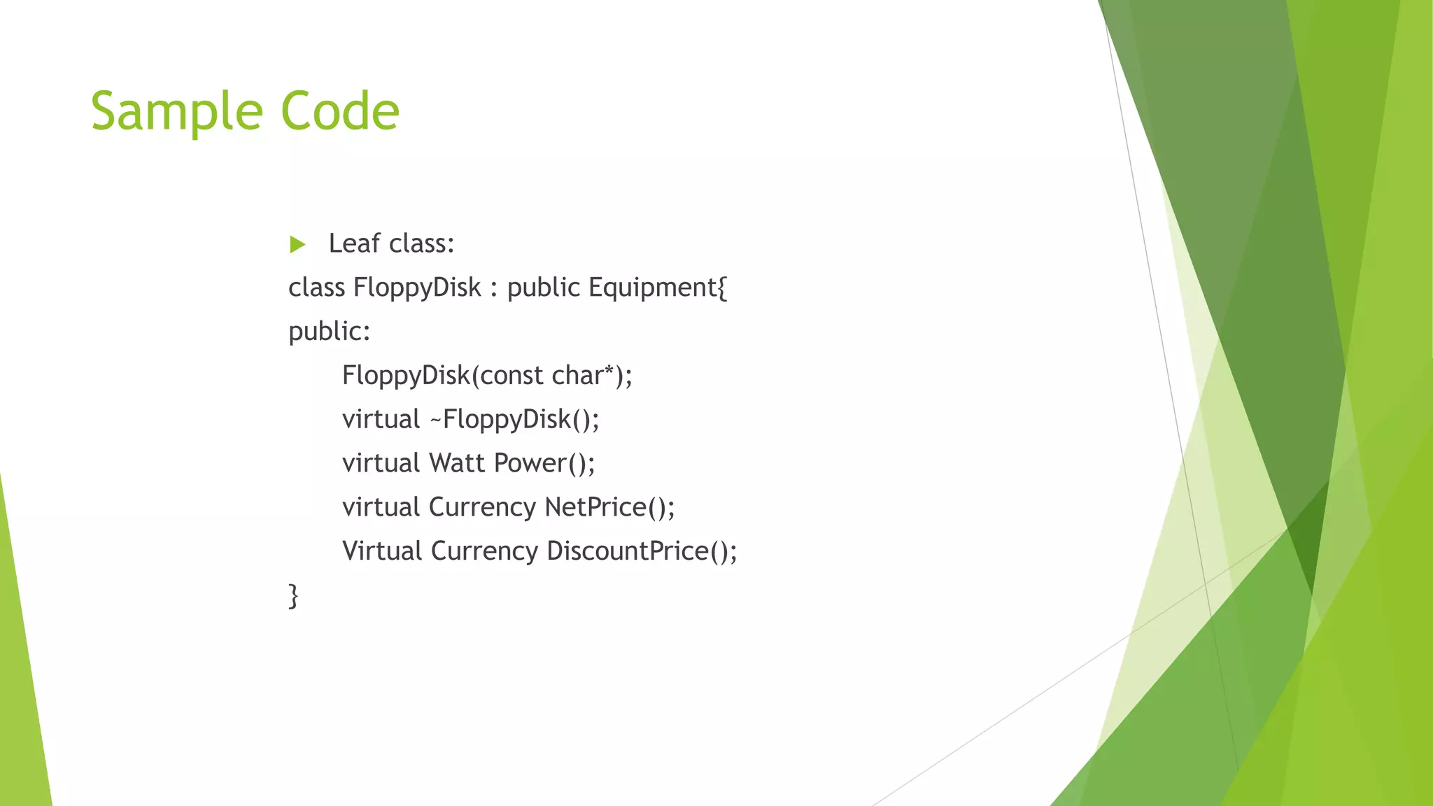 Sample Code
 Leaf class:
class FloppyDisk : public Equipment{
public:
FloppyDisk(const char*);
virtual ~FloppyDisk();
virtual Watt Power();
virtual Currency NetPrice();
Virtual Currency DiscountPrice();
}
 