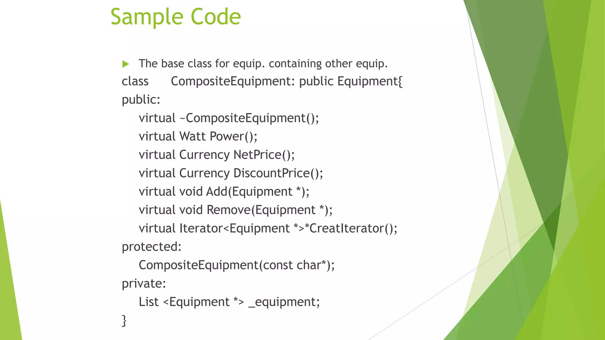 Sample Code
 The base class for equip. containing other equip.
class CompositeEquipment: public Equipment{
public:
virtual ~CompositeEquipment();
virtual Watt Power();
virtual Currency NetPrice();
virtual Currency DiscountPrice();
virtual void Add(Equipment *);
virtual void Remove(Equipment *);
virtual Iterator<Equipment *>*CreatIterator();
protected:
CompositeEquipment(const char*);
private:
List <Equipment *> _equipment;
}
 