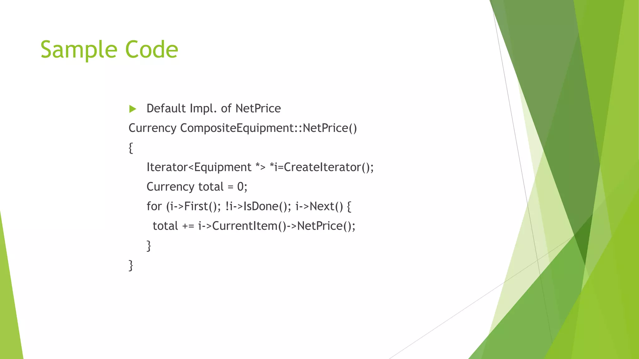 Sample Code
 Default Impl. of NetPrice
Currency CompositeEquipment::NetPrice()
{
Iterator<Equipment *> *i=CreateIterator();
Currency total = 0;
for (i->First(); !i->IsDone(); i->Next() {
total += i->CurrentItem()->NetPrice();
}
}
 