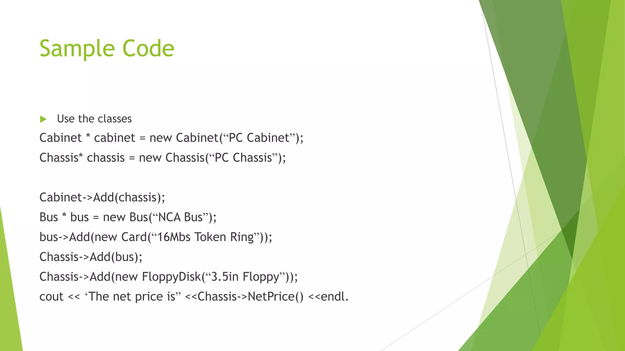 Sample Code
 Use the classes
Cabinet * cabinet = new Cabinet(“PC Cabinet”);
Chassis* chassis = new Chassis(“PC Chassis”);
Cabinet->Add(chassis);
Bus * bus = new Bus(“NCA Bus”);
bus->Add(new Card(“16Mbs Token Ring”));
Chassis->Add(bus);
Chassis->Add(new FloppyDisk(“3.5in Floppy”));
cout << ‘The net price is” <<Chassis->NetPrice() <<endl.
 