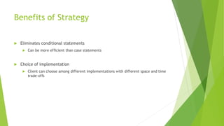 Benefits of Strategy
 Eliminates conditional statements
 Can be more efficient than case statements
 Choice of implementation
 Client can choose among different implementations with different space and time
trade-offs
 