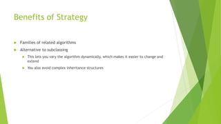 Benefits of Strategy
 Families of related algorithms
 Alternative to subclassing
 This lets you vary the algorithm dynamically, which makes it easier to change and
extend
 You also avoid complex inheritance structures
 