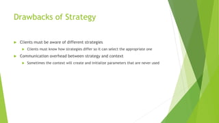 Drawbacks of Strategy
 Clients must be aware of different strategies
 Clients must know how strategies differ so it can select the appropriate one
 Communication overhead between strategy and context
 Sometimes the context will create and initialize parameters that are never used
 