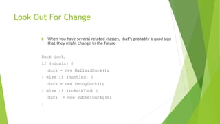 Look Out For Change
 When you have several related classes, that’s probably a good sign
that they might change in the future
Duck duck;
if (picnic) {
duck = new MallardDuck();
} else if (hunting) {
duck = new DecoyDuck();
} else if (inBathTub) {
duck = new RubberDucky();
}
 