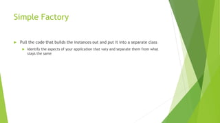 Simple Factory
 Pull the code that builds the instances out and put it into a separate class
 Identify the aspects of your application that vary and separate them from what
stays the same
 