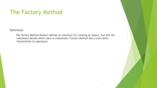 The Factory Method
Definition:
The factory Method Pattern defines an interface for creating an object, but lets the
subclasses decide which class to instantiate. Factory Method lets a class defer
instantiation to subclasses.
 