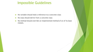 Impossible Guidelines
 No variable should hold a reference to a concrete class
 No class should derive from a concrete class
 No method should override an implemented method of an of its base
classes.
 