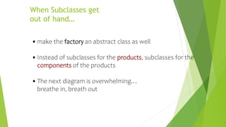 When Subclasses get
out of hand…
•make the factory an abstract class as well
•Instead of subclasses for the products, subclasses for the
components of the products
•The next diagram is overwhelming…
breathe in, breath out
 