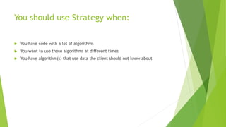 You should use Strategy when:
 You have code with a lot of algorithms
 You want to use these algorithms at different times
 You have algorithm(s) that use data the client should not know about
 