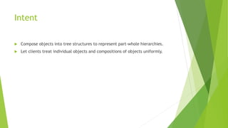 Intent
 Compose objects into tree structures to represent part-whole hierarchies.
 Let clients treat individual objects and compositions of objects uniformly.
 