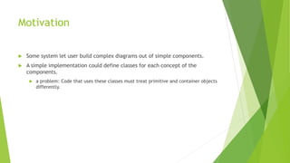 Motivation
 Some system let user build complex diagrams out of simple components.
 A simple implementation could define classes for each concept of the
components.
 a problem: Code that uses these classes must treat primitive and container objects
differently.
 