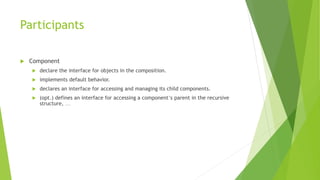 Participants
 Component
 declare the interface for objects in the composition.
 implements default behavior.
 declares an interface for accessing and managing its child components.
 (opt.) defines an interface for accessing a component’s parent in the recursive
structure, …
 