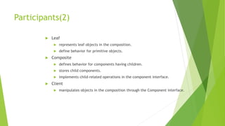 Participants(2)
 Leaf
 represents leaf objects in the composition.
 define behavior for primitive objects.
 Composite
 defines behavior for components having children.
 stores child components.
 implements child-related operations in the component interface.
 Client
 manipulates objects in the composition through the Component interface.
 