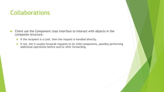 Collaborations
 Client use the Component class interface to interact with objects in the
composite structure.
 If the recipient is a Leaf, then the request is handled directly.
 If not, the it usually forwards requests to its child components, possibly performing
additional operations before and/or after forwarding.
 
