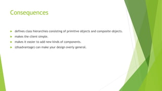 Consequences
 defines class hierarchies consisting of primitive objects and composite objects.
 makes the client simple.
 makes it easier to add new kinds of components.
 (disadvantage) can make your design overly general.
 