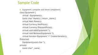 Sample Code
 Equipment: computer and stereo components.
class Equipment {
virtual ~Equipment();
const char* Name() { return _name;}
virtual Watt Power();
virtual Currency NetPrice();
virtual Currency DiscountPrice();
virtual void Add(Equipment *);
virtual void Remove(Equipment *);
virtual Iterator<Equipment *>* CreaterIterator();
Protected:
Equipment(const char *);
private:
const char* _name;
}
 
