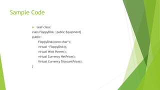 Sample Code
 Leaf class:
class FloppyDisk : public Equipment{
public:
FloppyDisk(const char*);
virtual ~FloppyDisk();
virtual Watt Power();
virtual Currency NetPrice();
Virtual Currency DiscountPrice();
}
 