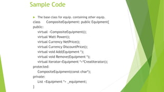 Sample Code
 The base class for equip. containing other equip.
class CompositeEquipment: public Equipment{
public:
virtual ~CompositeEquipment();
virtual Watt Power();
virtual Currency NetPrice();
virtual Currency DiscountPrice();
virtual void Add(Equipment *);
virtual void Remove(Equipment *);
virtual Iterator<Equipment *>*CreatIterator();
protected:
CompositeEquipment(const char*);
private:
List <Equipment *> _equipment;
}
 