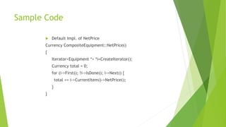 Sample Code
 Default Impl. of NetPrice
Currency CompositeEquipment::NetPrice()
{
Iterator<Equipment *> *i=CreateIterator();
Currency total = 0;
for (i->First(); !i->IsDone(); i->Next() {
total += i->CurrentItem()->NetPrice();
}
}
 