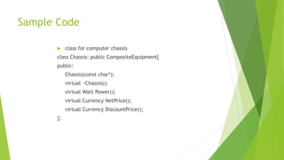Sample Code
 class for computer chassis
class Chassis: public CompositeEquipment{
public:
Chassis(const char*);
virtual ~Chassis();
virtual Watt Power();
virtual Currency NetPrice();
virtual Currency DiscountPrice();
};
 