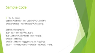 Sample Code
 Use the classes
Cabinet * cabinet = new Cabinet(“PC Cabinet”);
Chassis* chassis = new Chassis(“PC Chassis”);
Cabinet->Add(chassis);
Bus * bus = new Bus(“NCA Bus”);
bus->Add(new Card(“16Mbs Token Ring”));
Chassis->Add(bus);
Chassis->Add(new FloppyDisk(“3.5in Floppy”));
cout << ‘The net price is” <<Chassis->NetPrice() <<endl.
 