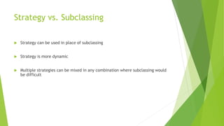 Strategy vs. Subclassing
 Strategy can be used in place of subclassing
 Strategy is more dynamic
 Multiple strategies can be mixed in any combination where subclassing would
be difficult
 