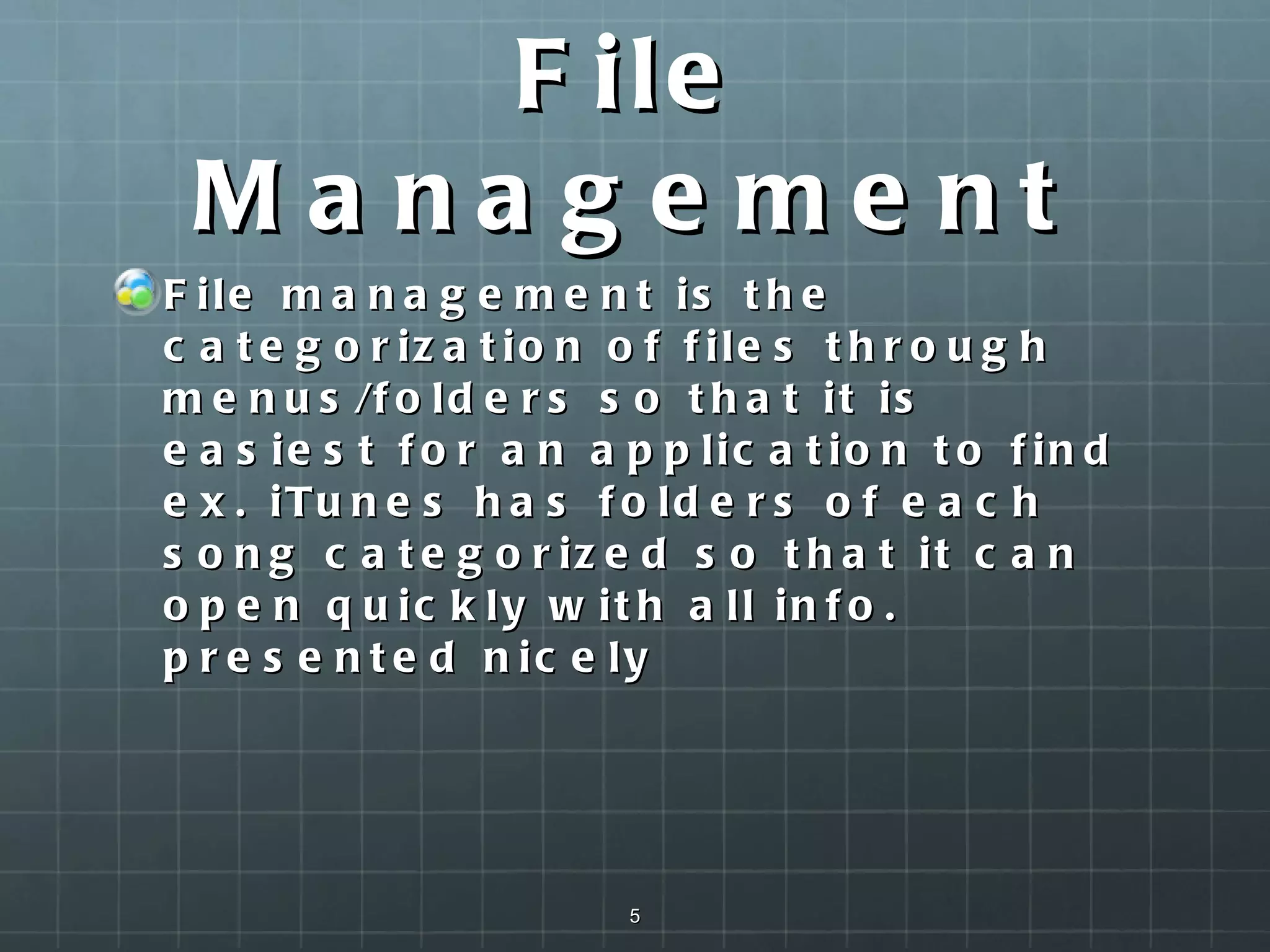 File Management File management is the categorization of files through menus/folders so that it is easiest for an application to find ex. iTunes has folders of each song categorized so that it can open quickly with all info. presented nicely  