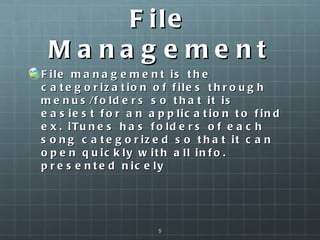 File Management File management is the categorization of files through menus/folders so that it is easiest for an application to find ex. iTunes has folders of each song categorized so that it can open quickly with all info. presented nicely  