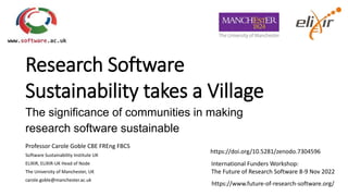 Research Software
Sustainability takes a Village
The significance of communities in making
research software sustainable
Professor Carole Goble CBE FREng FBCS
Software Sustainability Institute UK
ELIXIR, ELIXIR-UK Head of Node
The University of Manchester, UK
carole.goble@manchester.ac.uk
https://www.future-of-research-software.org/
International Funders Workshop:
The Future of Research Software 8-9 Nov 2022
https://doi.org/10.5281/zenodo.7304596
 