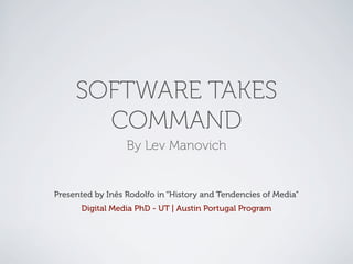 SOFTWARE TAKES
       COMMAND
                  By Lev Manovich


Presented by Inês Rodolfo in “History and Tendencies of Media”
      Digital Media PhD - UT | Austin Portugal Program
 