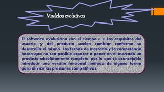  El software evoluciona con el tiempo. Los requisitos del usuario y del producto
suelen cambiar conforme se desarrolla el mismo. Las fechas de mercado y la
competencia hacen que no sea posible esperar a poner en el mercado un
producto absolutamente completo, por lo que se aconsejable introducir una
versión funcional limitada de alguna forma para aliviar las presiones competitivas.
Modelos evolutivos
El software evoluciona con el tiempo.11 9 Los requisitos del
usuario y del producto suelen cambiar conforme se
desarrolla el mismo. Las fechas de mercado y la competencia
hacen que no sea posible esperar a poner en el mercado un
producto absolutamente completo, por lo que se aconsejable
introducir una versión funcional limitada de alguna forma
para aliviar las presiones competitivas.
 