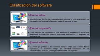 Clasificación del software
Software de sistema
• Su objetivo es desvincular adecuadamente al usuario y al programador de
los detalles del sistema informático en particular que se use.
Software de programación
• Es el conjunto de herramientas que permiten al programador desarrollar
programas informáticos, usando diferentes alternativas y lenguajes de
programación
Software de aplicación
• Es aquel que permite a los usuarios llevar a cabo una o varias tareas
específicas, en cualquier campo de actividad susceptible de ser
automatizado o asistido, con especial énfasis en los negocios.
 