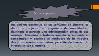 Sistema operativo
Un sistema operativo es un software de sistema, es
decir, un conjunto de programas de computadora
destinado a permitir una administración eficaz de sus
recursos. Comienza a trabajar cuando se enciende el
computador, y gestiona el hardware de la máquina
desde los niveles más básicos, permitiendo también la
interacción con el usuario.
 