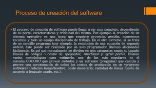 Proceso de creación del software
 El proceso de creación de software puede llegar a ser muy complejo, dependiendo
de su porte, características y criticidad del mismo. Por ejemplo la creación de un
sistema operativo es una tarea que requiere proyecto, gestión, numerosos
recursos y todo un equipo disciplinado de trabajo. En el otro extremo, si se trata
de un sencillo programa (por ejemplo, la resolución de una ecuación de segundo
orden), éste puede ser realizado por un solo programador (incluso aficionado)
fácilmente. Es así que normalmente se dividen en tres categorías según su tamaño
(líneas de código) o costo: de «pequeño», «mediano» y «gran porte». Existen
varias metodologías para estimarlo, una de las más populares es el
sistema COCOMO que provee métodos y un software (programa) que calcula y
provee una aproximación de todos los costos de producción en un «proyecto
software» (relación horas/hombre, costo monetario, cantidad de líneas fuente de
acuerdo a lenguaje usado, etc.).
 