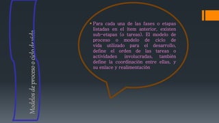  Para cada una de las fases o etapas
listadas en el ítem anterior, existen
sub-etapas (o tareas). El modelo de
proceso o modelo de ciclo de
vida utilizado para el desarrollo,
define el orden de las tareas o
actividades involucradas, también
define la coordinación entre ellas, y
su enlace y realimentación
Modelosdeprocesoociclodevida
 