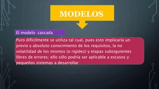 MODELOS
El modelo cascada
Puro difícilmente se utiliza tal cual, pues esto implicaría un
previo y absoluto conocimiento de los requisitos, la no
volatilidad de los mismos (o rigidez) y etapas subsiguientes
libres de errores; ello sólo podría ser aplicable a escasos y
pequeños sistemas a desarrollar
 