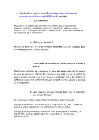4. Consultando la siguiente dirección http://www.molinux.info/index.php?
      option=com_content&task=view&id=12&Itemid=26 ,contesta:

                     a) ¿Qué es Molinux?

MoLinux es un sistema operativo general. Pronto estarán disponibles
versiones modulares adaptadas a usos más específicos. MoLinux es una
iniciativa de la JCCM para introducir a la comunidad castellano-manchega en
la vanguardia de la Información.



                     b) ¿Cuántas versiones hay?

Molinux se distribuye en varios formatos diferentes, cada uno adaptado para
distintas necesidades :Molinux Estándar




                     c) ¿Puedo tener en un ordenador sistema operativo Windows y
                        Molinux?

Efectivamente al tener los ordenadores arranque dual queda a elección del usuario
la carga de Windows o Molinux. El problema es que cada vez que se cambia de
usuario la acción normal no es la de reiniciar el ordenador sino la de mantener la
configuración que estaba anteriormente, por eso será el primer usuario el que elija
sistema operativo.




                     d) ¿Qué requisitos mínimos técnicos debe tener mi ordenador
                        para instalar Molinux?

Necesitará una unidad capaz de leer CD-ROM para poder instalarlo.

Configuración Mínima: Procesador Intel o compatible a 200 MHz, 128 MiB de
RAM, 2.0 GiB de espacio libre en el Disco Duro y Tarjeta SVGA.

Configuración recomendada: Procesador Intel o compatible a 800 MHz, 256
MiB de RAM, 5 GiB de espacio libre en el Disco Duro y Tarjeta SVGA
Aceleradora 3D.
 