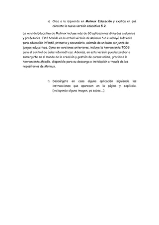 e) Clica a la izquierda en Molinux Educación y explica en qué
                       consiste la nueva versión educativa 5.2.

La versión Educativa de Molinux incluye más de 60 aplicaciones dirigidas a alumnos
y profesores. Está basada en la actual versión de Molinux 5.2 e incluye software
para educación infantil, primaria y secundaria, además de un buen conjunto de
juegos educativos. Como en versiones anteriores, incluye la herramienta TCOS
para el control de aulas informáticas. Además, en esta versión puedes probar a
sumergirte en el mundo de la creación y gestión de cursos online, gracias a la
herramienta Moodle, disponible para su descarga e instalación a través de los
repositorios de Molinux.




                  f)   Descárgate      en     casa   alguna        aplicación      siguiendo   las
                       instrucciones    que    aparecen       en     la   página    y   explícalo.
                       (incluyendo alguna imagen, ya sabes….)
 