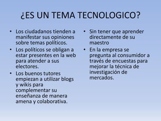 ¿ES UN TEMA TECNOLOGICO?
• Los ciudadanos tienden a     • Sin tener que aprender
  manifestar sus opiniones       directamente de su
  sobre temas políticos.         maestro
• Los políticos se obligan a   • En la empresa se
  estar presentes en la web      pregunta al consumidor a
  para atender a sus             través de encuestas para
  electores.                     mejorar la técnica de
• Los buenos tutores             investigación de
  empiezan a utilizar blogs      mercados.
  y wikis para
  complementar su
  enseñanza de manera
  amena y colaborativa.
 